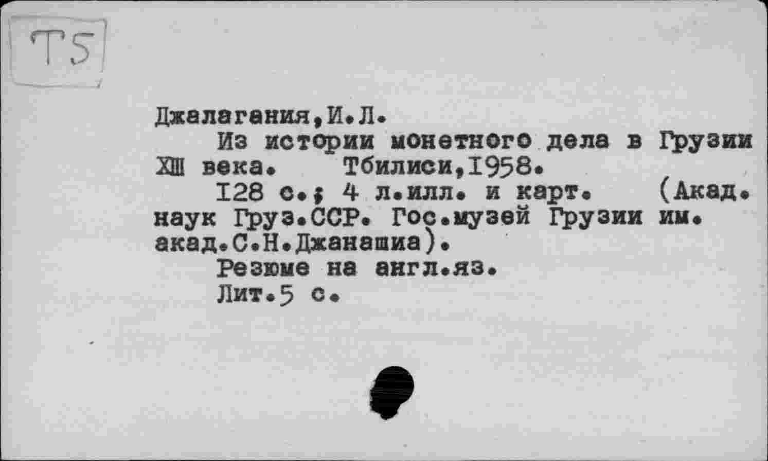 ﻿Джалагания, И. Л.
Из истории монетного дела в Грузии ХШ века«	Тбилиси,1958«
128 с«$ 4 л.илл. и карт« (Акад« наук Груз.ССР. Гос.музей Грузии им. акад.С.Н.Джанашиа)•
Резюме на англ.яз.
Лит.5 с.